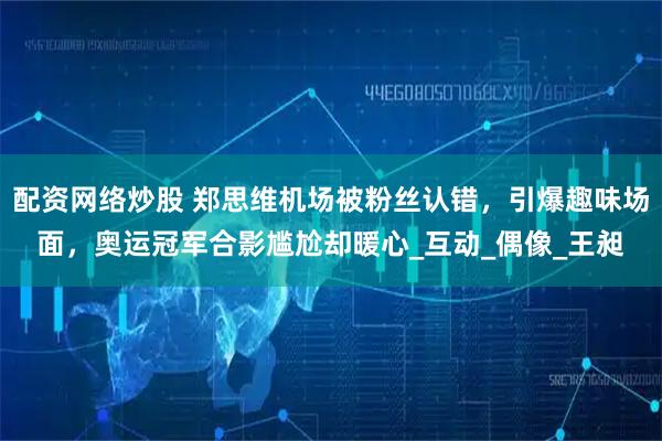 配资网络炒股 郑思维机场被粉丝认错，引爆趣味场面，奥运冠军合影尴尬却暖心_互动_偶像_王昶