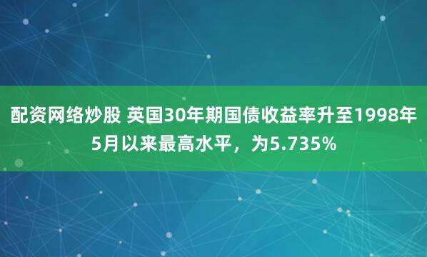配资网络炒股 英国30年期国债收益率升至1998年5月以来最高水平，为5.735%