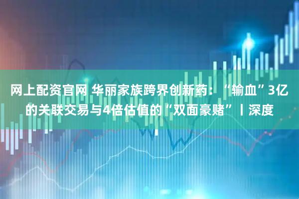 网上配资官网 华丽家族跨界创新药：“输血”3亿的关联交易与4倍估值的“双面豪赌”丨深度