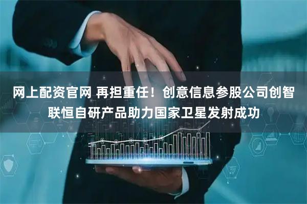网上配资官网 再担重任！创意信息参股公司创智联恒自研产品助力国家卫星发射成功