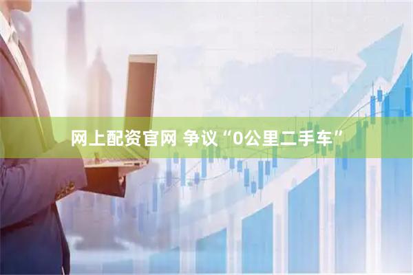 网上配资官网 争议“0公里二手车”