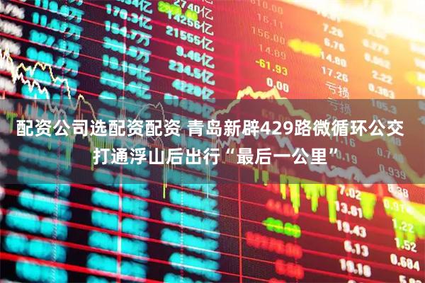 配资公司选配资配资 青岛新辟429路微循环公交  打通浮山后出行“最后一公里”
