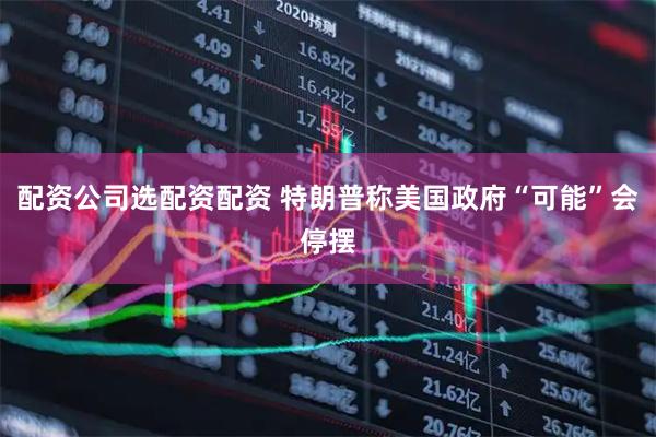 配资公司选配资配资 特朗普称美国政府“可能”会停摆