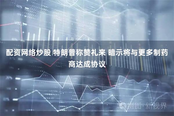 配资网络炒股 特朗普称赞礼来 暗示将与更多制药商达成协议