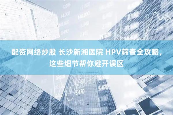 配资网络炒股 长沙新湘医院 HPV筛查全攻略，这些细节帮你避开误区