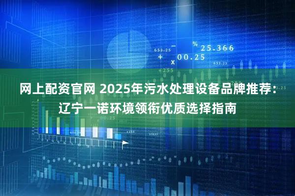 网上配资官网 2025年污水处理设备品牌推荐：辽宁一诺环境领衔优质选择指南