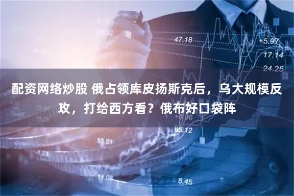 配资网络炒股 俄占领库皮扬斯克后，乌大规模反攻，打给西方看？俄布好口袋阵