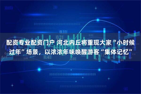 配资专业配资门户 河北内丘将重现大家“小时候过年”场景，以浓浓年味唤醒游客“集体记忆”