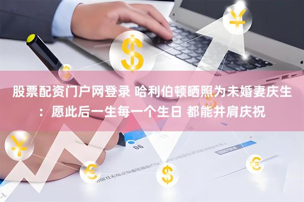 股票配资门户网登录 哈利伯顿晒照为未婚妻庆生：愿此后一生每一个生日 都能并肩庆祝