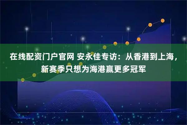 在线配资门户官网 安永佳专访：从香港到上海，新赛季只想为海港赢更多冠军