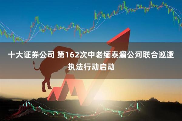 十大证券公司 第162次中老缅泰湄公河联合巡逻执法行动启动