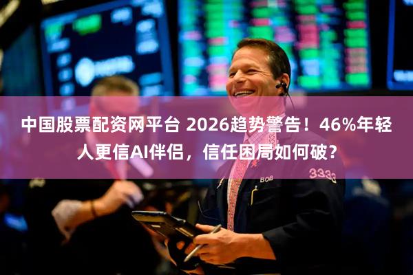 中国股票配资网平台 2026趋势警告！46%年轻人更信AI伴侣，信任困局如何破？