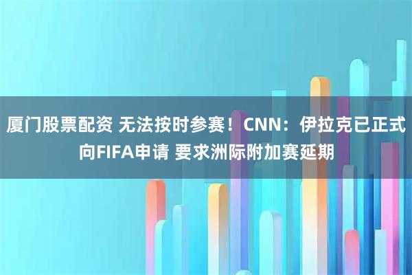 厦门股票配资 无法按时参赛！CNN：伊拉克已正式向FIFA申请 要求洲际附加赛延期