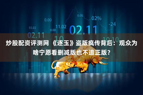 炒股配资评测网 《逐玉》盗版疯传背后：观众为啥宁愿看删减版也不追正版？