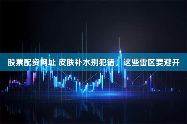 股票配资网址 皮肤补水别犯错，这些雷区要避开