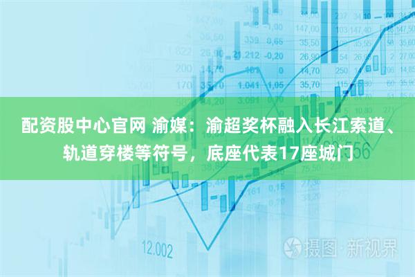 配资股中心官网 渝媒：渝超奖杯融入长江索道、轨道穿楼等符号，底座代表17座城门