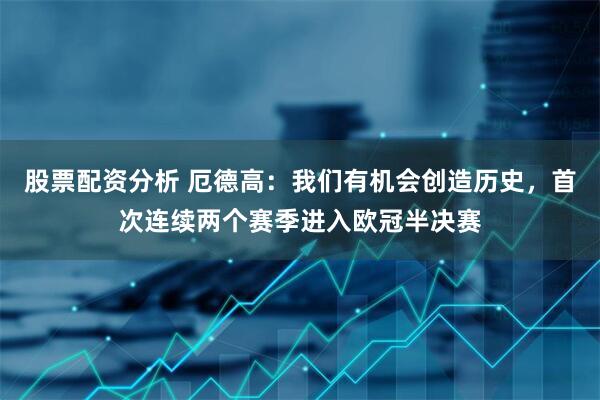 股票配资分析 厄德高：我们有机会创造历史，首次连续两个赛季进入欧冠半决赛