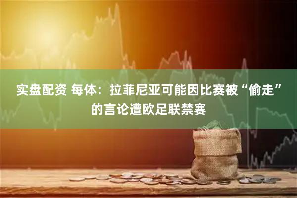 实盘配资 每体：拉菲尼亚可能因比赛被“偷走”的言论遭欧足联禁赛