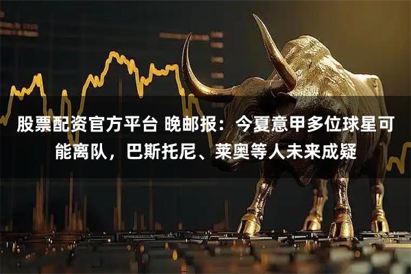 股票配资官方平台 晚邮报：今夏意甲多位球星可能离队，巴斯托尼、莱奥等人未来成疑