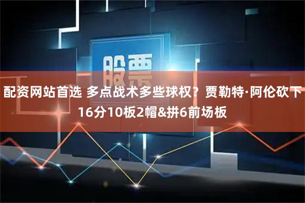 配资网站首选 多点战术多些球权？贾勒特·阿伦砍下16分10板2帽&拼6前场板