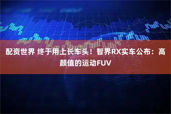 配资世界 终于用上长车头！智界RX实车公布：高颜值的运动FUV